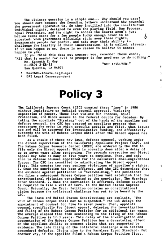 The ultisate question s o st iy should you care? You shoeld core Sedtugs the’Founding fathers uodarstood hou poverful ‘ Yo Jovernacns appafstus 1s. S they instiiled into the constitution ‘  {ndibidual Fignte, dasigoed to even the playing Cield. Due Proce Equal Protection. and the right to Access Lhe courts aren’t just Tucky anough never to be 4  Felo Cerns saanefor o fou poop Bekotod: Then Soverament offLcials steip auay. these Fighs,  frcotcarate people for profit, and take avay their ability fo e ange thi Tagality o their Incacceration, it Lo called, slaveey. 81108 happen-to =4, there is o resson to believe it camnot  heppen t0 yo P o think this does not concern you, cemesber these vords,  ALL thal s nesded for evil to prosper is for good men to do nothing. “GET TNVOLVED!"  San Quentin, CA 94976 * DesthRoulnaste.org/Legal  Policy 3  The Califorala Supreme Court (CSC) created these "lavs” in 1986 wltnout teglatarite s judictol canncil Spproval. viclatin Separation’of povers, These las violate  Protection, and Block access to the fedaral court:  ellate “Stratesy” out of the hands of the sppe cs Croated an sppellate process that I speci fic appeals are’ fiicd: what fssues ppcoved foc investigative funding, snd effectively  Suspends the veit been ilad  us nev lavs, defens the direct supecviston of the Colifornis e fabeas Sofput Resource: Concer (CRC) Eieonty" the i 4p to"seven yea Appeal say take as s it  Wabons Corpus Uneil after the Direct Appesi has  counsel, vorking under [cAP), and C to  Y +to Samplate: Than, oo th8a" (s TLcnae counsol appotneed for the sollateral shalie Gocpus. The CSC has comitied to sdjudicacing the Direct Appeal e e I S 11" Gnce the Somiction has besn affiraed, and th 3 the svidence against petitioner is ‘overihelning  “ho Ei1ea"s subssquent Habeas Corpus perition must estabiish that the Sonstitattonal vislation coateibuted to. the convictisn: The Harsiess ‘ Ferer Standsrd. 1. Once.the conviceion Ls affirned, defense covnsel  £3 Cequired to fiie s welt of Cart. to the United States Suprome  Court ‘Natucatly, the Cart. Pecition containg no canstitutional  CTaisi baceuse The’Soliateral challonge has yer to be hescd by the  &  " The State and United stat 11  appotntaent of counsel for five to s colnsel specifically for Dicect App and Filing of th Cotpus Peritisn for an e avera entencing to- th This delay of  ten . Filing of the Habess Snvestigation and  I  he  prosent: 2 Corpus Petition hos a dovastating offect 50 the sppellaes ability o present clains that are supported by “vidence. The late filing of the collatersl challenge also creates procedural defaults. Giving rise to the Naraless Ercer Standard. Put Snother uay, if the appellee filed a Habeas Corpus Petition first,  